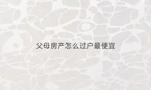 父母房产怎么过户最便宜(父母房产如何过户)