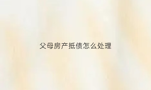 父母房产抵债怎么处理(父母房产抵债怎么处理好)
