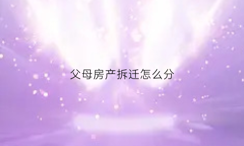 父母房产拆迁怎么分(父母房屋拆迁)