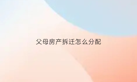 父母房产拆迁怎么分配(父母房产拆迁怎么分配的)