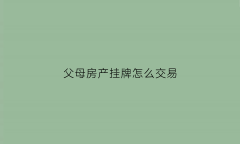 父母房产挂牌怎么交易(父母房子子女买卖需要什么手续)