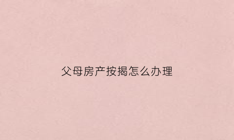 父母房产按揭怎么办理(父母的房产证怎么贷款)