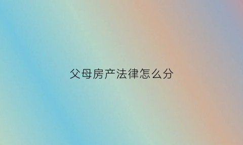 父母房产法律怎么分(父母房产怎么分配)