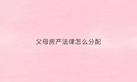 父母房产法律怎么分配(父母房产如何分割怎么写)