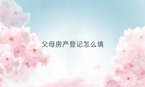 父母房产登记怎么填(父母房产证上)