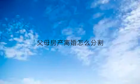 父母房产离婚怎么分割(父母房产离婚怎么分割的)