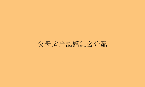 父母房产离婚怎么分配(父母的房子离婚后归谁)