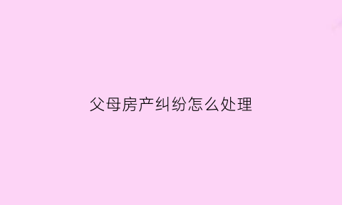 父母房产纠纷怎么处理(父母房产纠纷案例大全)