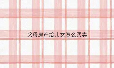 父母房产给儿女怎么买卖(父母房产给子女何种方式最好)