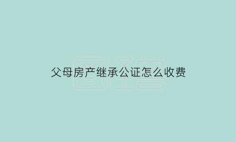 父母房产继承公证怎么收费(父母房屋公证后被继承人过户时间有规定吗)