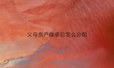 父母房产继承后怎么分配(父母房产继承法)