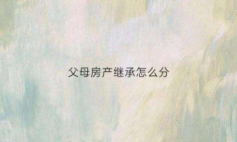 父母房产继承怎么分(父母房产继承手续流程)