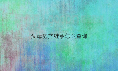 父母房产继承怎么查询(父母房产证继承手续)