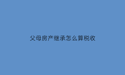 父母房产继承怎么算税收(父母房产继承需要哪些费用)