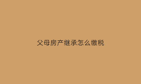父母房产继承怎么缴税(父母房产继承怎么缴税费)