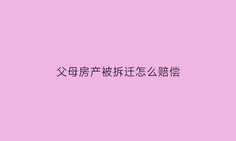 父母房产被拆迁怎么赔偿(父母的房子拆迁是不是想给谁就给谁)