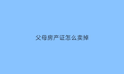 父母房产证怎么卖掉(父母房产证怎么卖掉儿子)