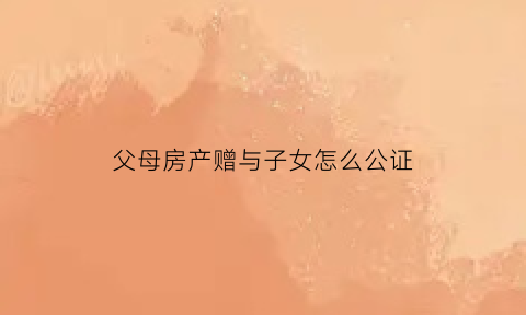 父母房产赠与子女怎么公证(父母房产赠与子女公证吗要多少钱)