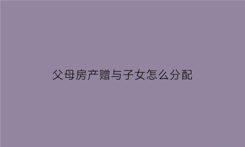 父母房产赠与子女怎么分配(父母房屋赠与子女需要什么手续)