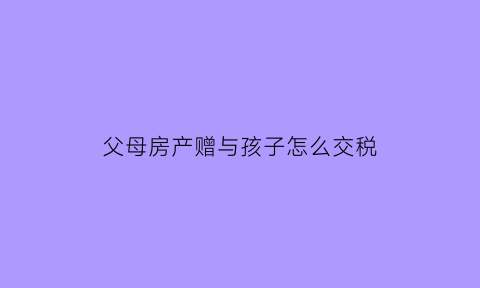 父母房产赠与孩子怎么交税(父母房产赠与子女交多少税)