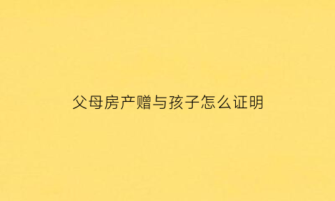 父母房产赠与孩子怎么证明(父母赠与房产书怎么写)