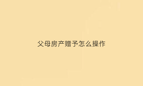 父母房产赠予怎么操作(父母房屋赠与给子女流程)