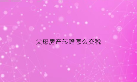 父母房产转赠怎么交税(父母的房产转赠给子女的税费)