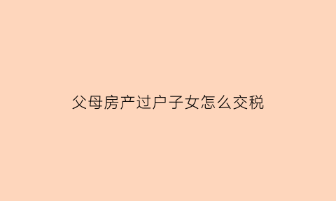 父母房产过户子女怎么交税(父母房产过户给子女要交税吗)