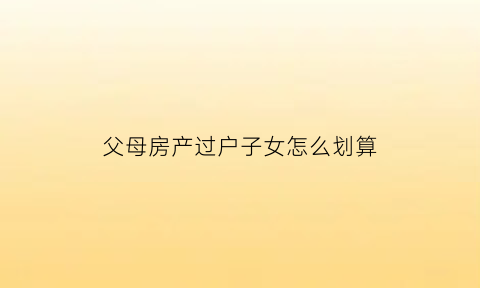父母房产过户子女怎么划算(父母房产过户给子女新政策交易过户)