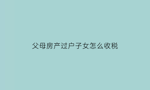 父母房产过户子女怎么收税(父母房产过户给子女需要缴税吗)