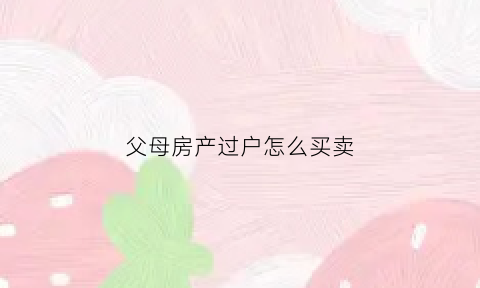 父母房产过户怎么买卖(父母房产过户买卖哪个合适)