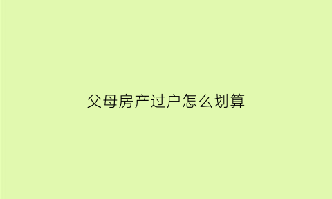 父母房产过户怎么划算(父母房产过户怎么划算一点)