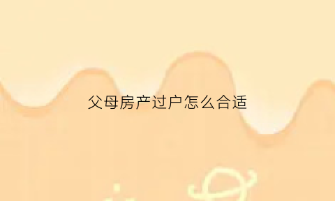 父母房产过户怎么合适(父母房产过户怎么合适一点)