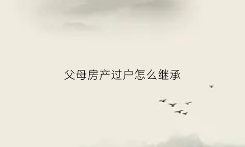 父母房产过户怎么继承(父母房产过户给孑女新政策)