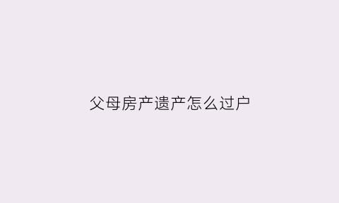 父母房产遗产怎么过户(父母房产遗产过户给子女新规定)