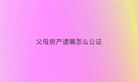 父母房产遗嘱怎么公证(父母房产遗嘱公证后长期有效吗)