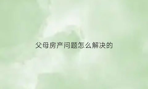 父母房产问题怎么解决的(请问父母房产现在法律怎样分配的)