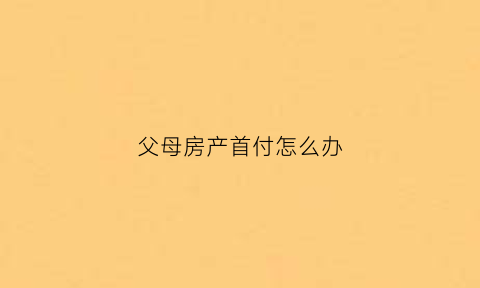 父母房产首付怎么办(父母买房首付)
