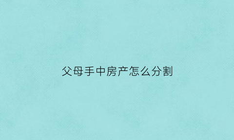 父母手中房产怎么分割(父母的房产儿女怎么分)