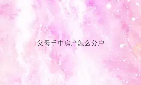 父母手中房产怎么分户(父母的房产该如何分配)
