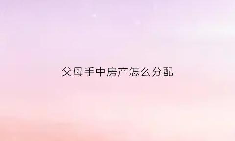父母手中房产怎么分配(父母的房产该如何分配)
