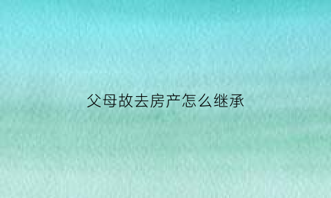 父母故去房产怎么继承(父母故去房产怎么继承父母的)