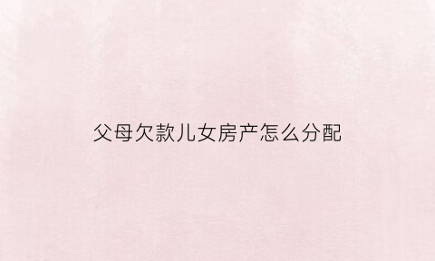 父母欠款儿女房产怎么分配(父母欠债子女有房产能够起诉追讨吗)