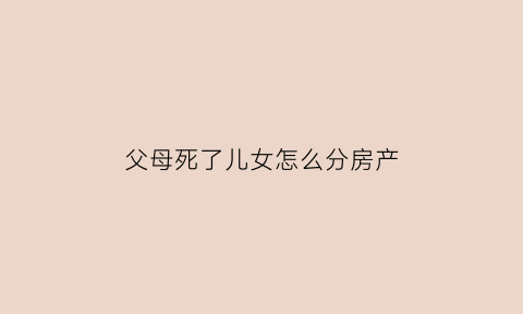父母死了儿女怎么分房产(父母死了财产归子女吗)