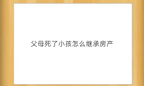 父母死了小孩怎么继承房产(父母死亡子女继承房产需要哪些手续)