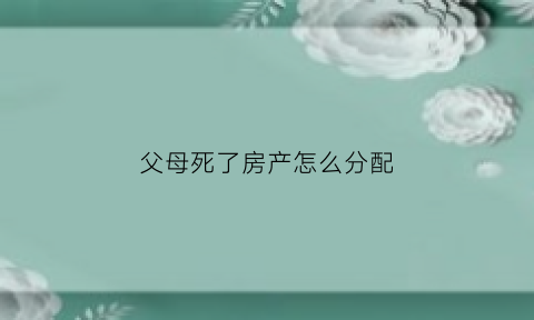 父母死了房产怎么分配(父母死后房产归谁)