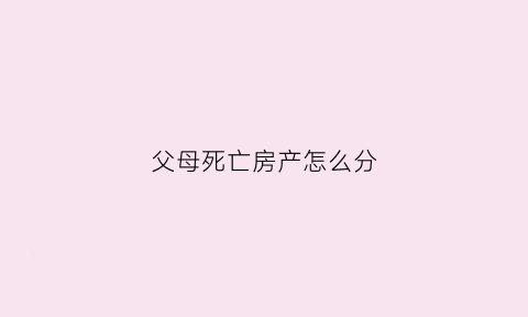 父母死亡房产怎么分(父母死亡后房产继承)