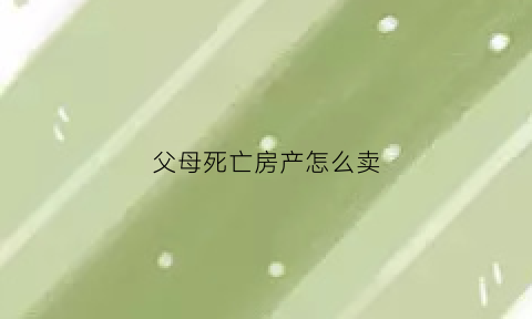 父母死亡房产怎么卖(父母死亡后房子可以直接卖吗)