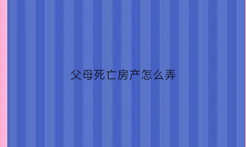 父母死亡房产怎么弄(父母死后房产)
