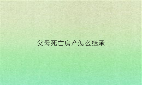 父母死亡房产怎么继承(父母死亡房产继承费用)